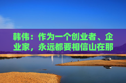 韩伟：作为一个创业者、企业家，永远都要相信山在那里，要一直去享受挑战的乐趣