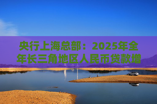 央行上海总部：2025年全年长三角地区人民币贷款增加5.83万亿元，外币贷款增加21亿美元