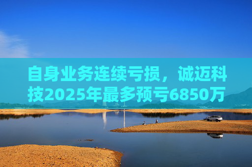 自身业务连续亏损，诚迈科技2025年最多预亏6850万元