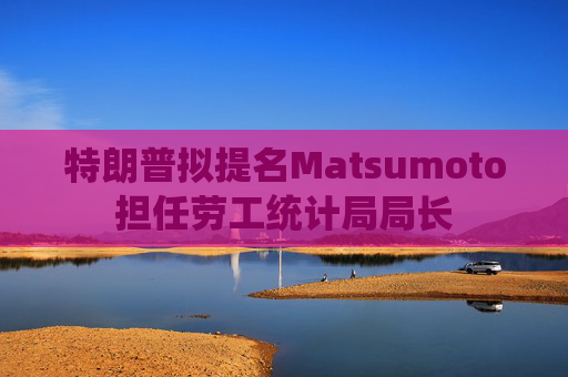 特朗普拟提名Matsumoto担任劳工统计局局长