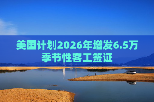 美国计划2026年增发6.5万季节性客工签证