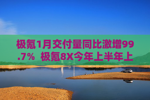 极氪1月交付量同比激增99.7%  极氪8X今年上半年上市