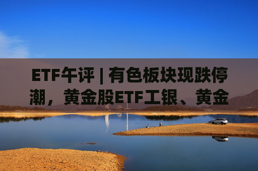 ETF午评 | 有色板块现跌停潮，黄金股ETF工银、黄金股票ETF跌停