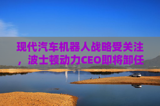 现代汽车机器人战略受关注，波士顿动力CEO即将卸任