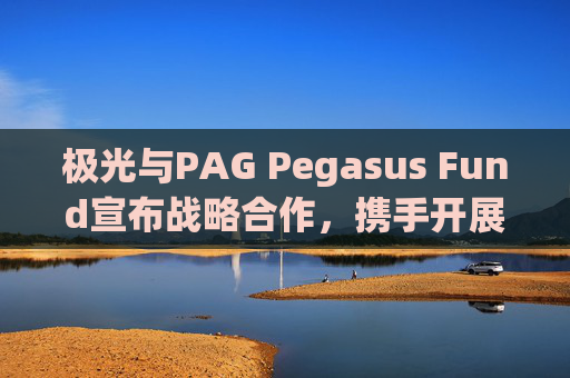 极光与PAG Pegasus Fund宣布战略合作，携手开展数据驱动投资，并发行三年期认股权证