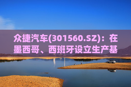 众捷汽车(301560.SZ)：在墨西哥、西班牙设立生产基地，在美国、英国建立销售中心