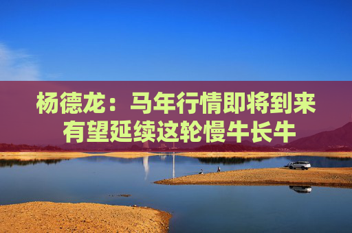 杨德龙：马年行情即将到来 有望延续这轮慢牛长牛