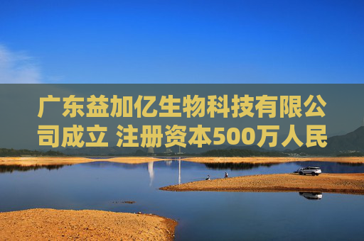 广东益加亿生物科技有限公司成立 注册资本500万人民币