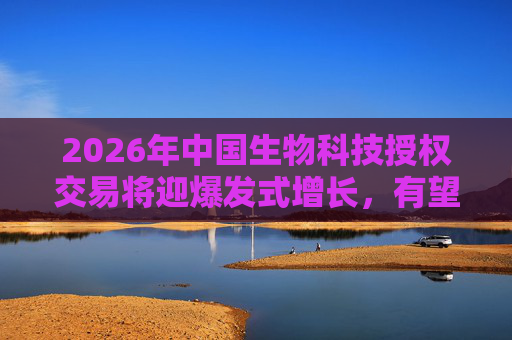 2026年中国生物科技授权交易将迎爆发式增长，有望创历史新高