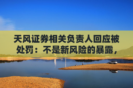天风证券相关负责人回应被处罚：不是新风险的暴露，而是旧问题的终结
