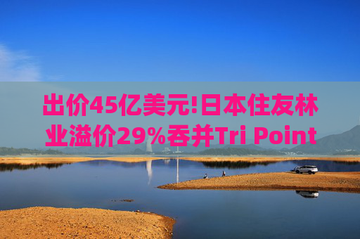 出价45亿美元!日本住友林业溢价29%吞并Tri Pointe(TPH.US)，剑指全美第五大房企