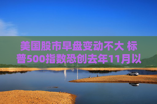 美国股市早盘变动不大 标普500指数恐创去年11月以来表现最糟的一周