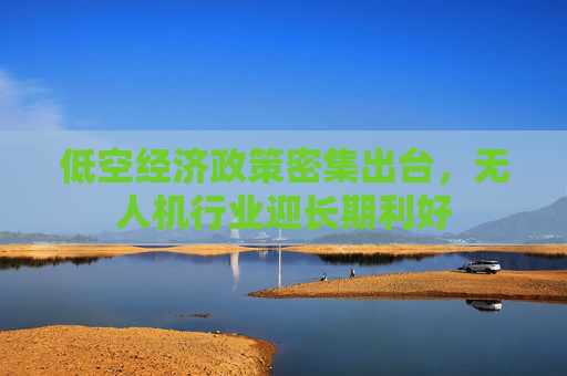 低空经济政策密集出台，无人机行业迎长期利好