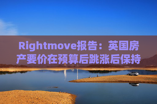 Rightmove报告：英国房产要价在预算后跳涨后保持稳定