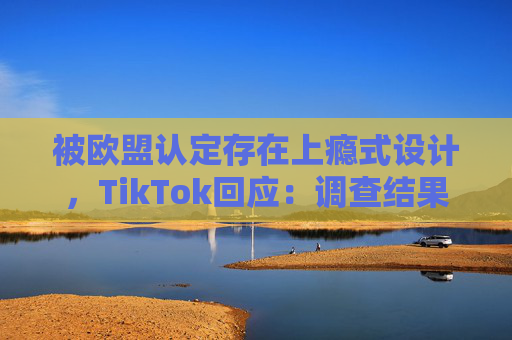 被欧盟认定存在上瘾式设计，TikTok回应：调查结果完全错误
