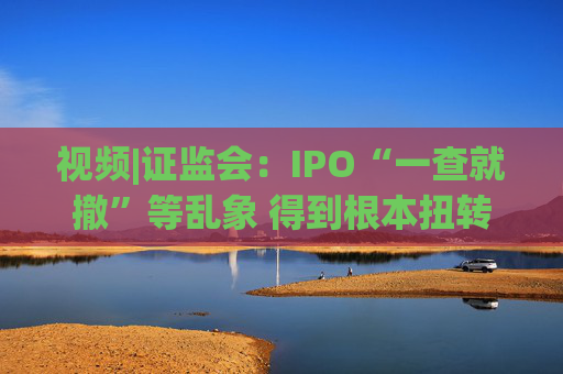视频|证监会：IPO“一查就撤”等乱象 得到根本扭转