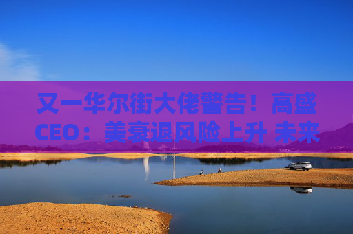 又一华尔街大佬警告！高盛CEO：美衰退风险上升 未来还有更多挑战