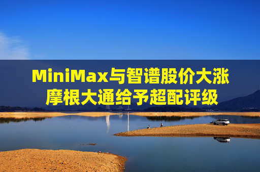 MiniMax与智谱股价大涨 摩根大通给予超配评级