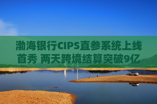 渤海银行CIPS直参系统上线首秀 两天跨境结算突破9亿元