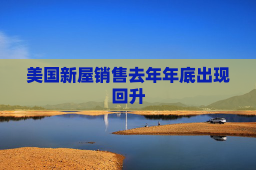 美国新屋销售去年年底出现回升