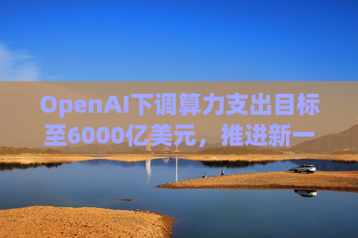 OpenAI下调算力支出目标至6000亿美元，推进新一轮巨额融资