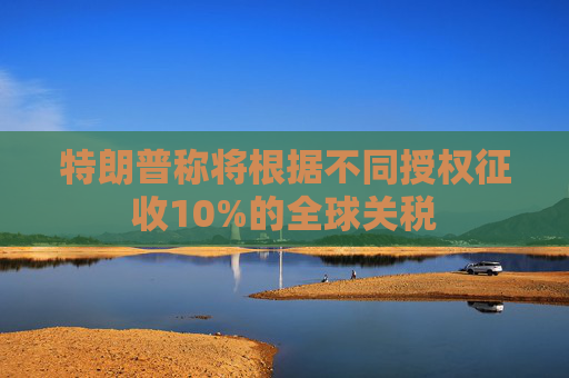 特朗普称将根据不同授权征收10%的全球关税