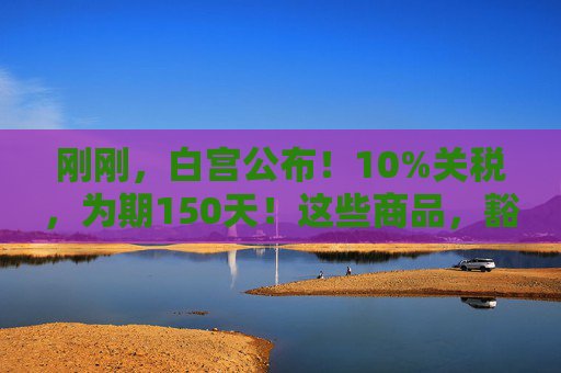 刚刚，白宫公布！10%关税，为期150天！这些商品，豁免！
