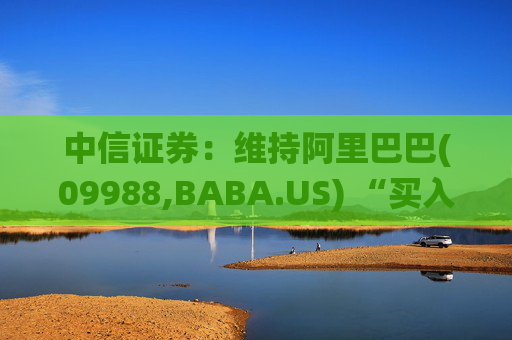中信证券：维持阿里巴巴(09988,BABA.US) “买入”评级 预计围绕“消费+AI”战略持续投入
