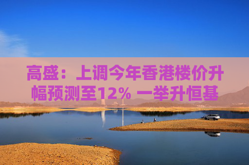 高盛：上调今年香港楼价升幅预测至12% 一举升恒基地产及信和置业评级至“买入”