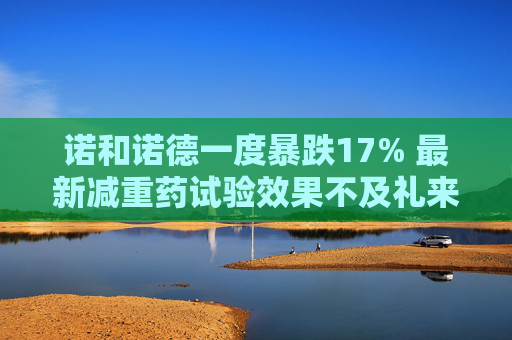 诺和诺德一度暴跌17% 最新减重药试验效果不及礼来 第1张 诺和诺德一度暴跌17% 最新减重药试验效果不及礼来 第1张