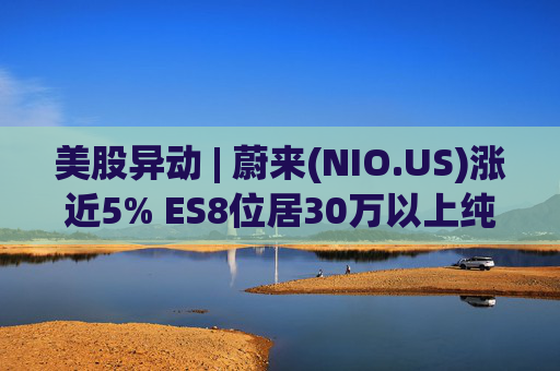 美股异动 | 蔚来(NIO.US)涨近5% ES8位居30万以上纯电车型销量榜第一 第1张 美股异动 | 蔚来(NIO.US)涨近5% ES8位居30万以上纯电车型销量榜第一 第1张