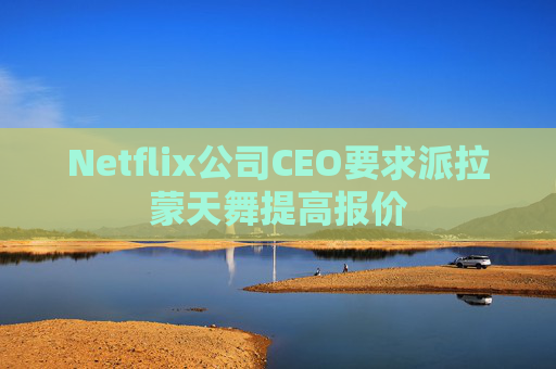 Netflix公司CEO要求派拉蒙天舞提高报价