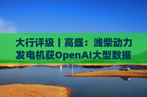 大行评级丨高盛：潍柴动力发电机获OpenAI大型数据中心认证 重申买入评级  第1张