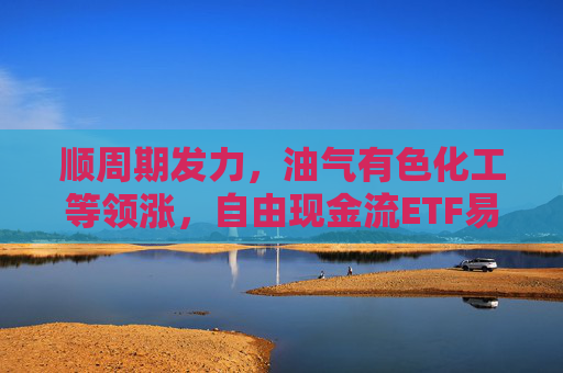 顺周期发力，油气有色化工等领涨，自由现金流ETF易方达（159222）标的指数大涨超3%