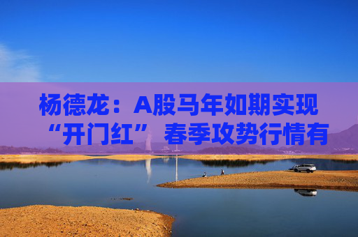 杨德龙：A股马年如期实现“开门红” 春季攻势行情有望延续