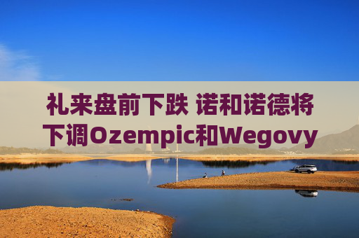 礼来盘前下跌 诺和诺德将下调Ozempic和Wegovy在美国的价格