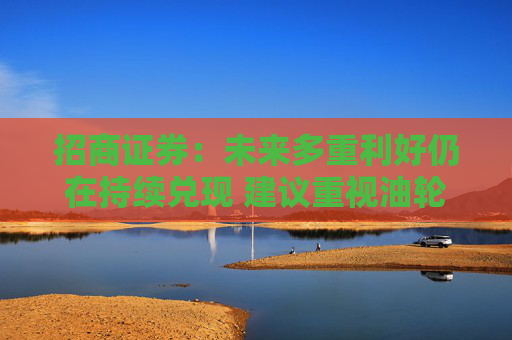 招商证券：未来多重利好仍在持续兑现 建议重视油轮行业弹性