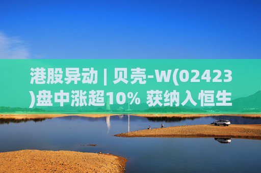 港股异动 | 贝壳-W(02423)盘中涨超10% 获纳入恒生国企指数成份股 机构看好公司房产交易业务成本优化