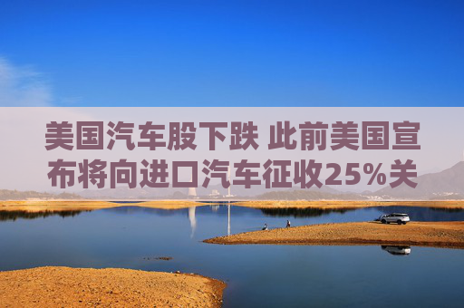 美国汽车股下跌 此前美国宣布将向进口汽车征收25%关税