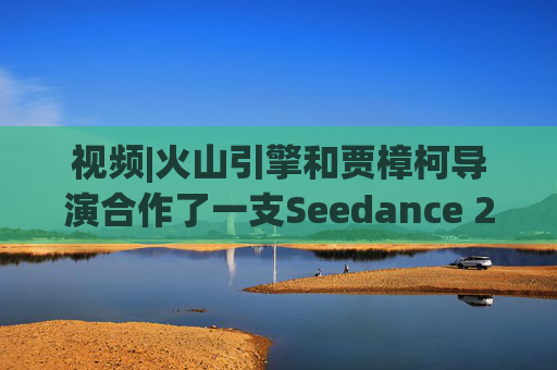 视频|火山引擎和贾樟柯导演合作了一支Seedance 2.0贺岁短片