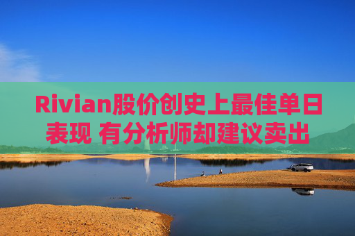 Rivian股价创史上最佳单日表现 有分析师却建议卖出 第1张 Rivian股价创史上最佳单日表现 有分析师却建议卖出 第1张