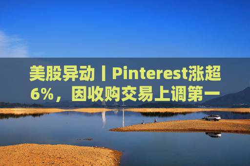 美股异动丨Pinterest涨超6%，因收购交易上调第一季度营收指引