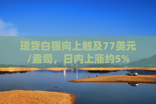 现货白银向上触及77美元/盎司，日内上涨约5%