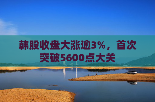 韩股收盘大涨逾3%,首次突破5600点大关 第1张 韩股收盘大涨逾3%,首次突破5600点大关 第1张