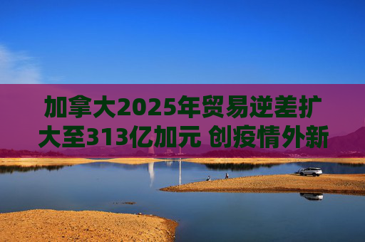 加拿大2025年贸易逆差扩大至313亿加元 创疫情外新高 第1张 加拿大2025年贸易逆差扩大至313亿加元 创疫情外新高 第1张