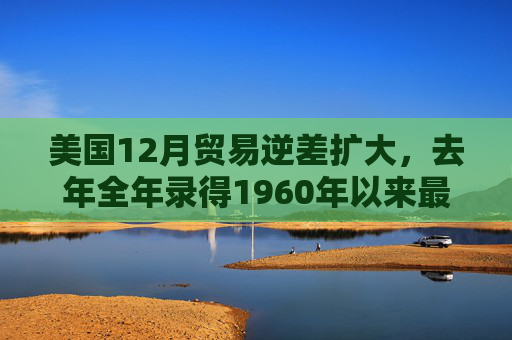 美国12月贸易逆差扩大,去年全年录得1960年以来最大逆差之一 第1张 美国12月贸易逆差扩大,去年全年录得1960年以来最大逆差之一 第1张