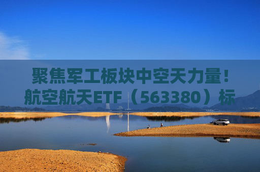 聚焦军工板块中空天力量!航空航天ETF(563380)标的指数成份股国防军工占比超96% 第1张 聚焦军工板块中空天力量!航空航天ETF(563380)标的指数成份股国防军工占比超96% 第1张