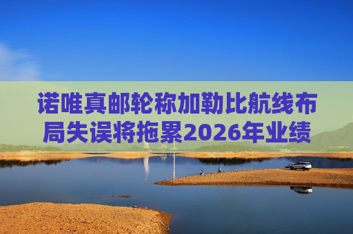 诺唯真邮轮称加勒比航线布局失误将拖累2026年业绩