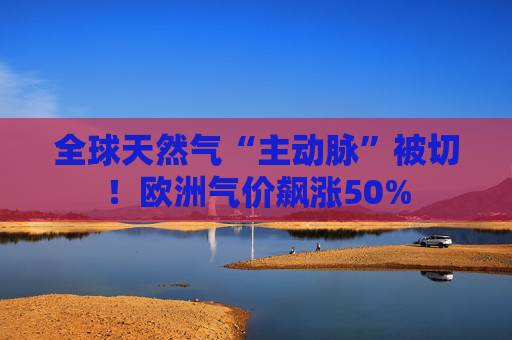 全球天然气“主动脉”被切！欧洲气价飙涨50%