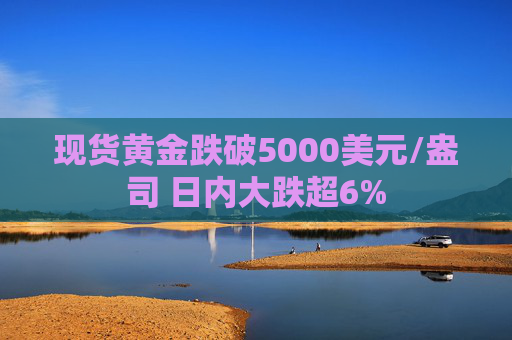 现货黄金跌破5000美元/盎司 日内大跌超6%